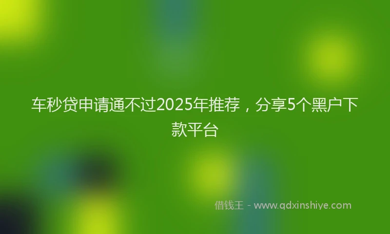 车秒贷申请通不过2025年推荐，分享5个黑户下款平台