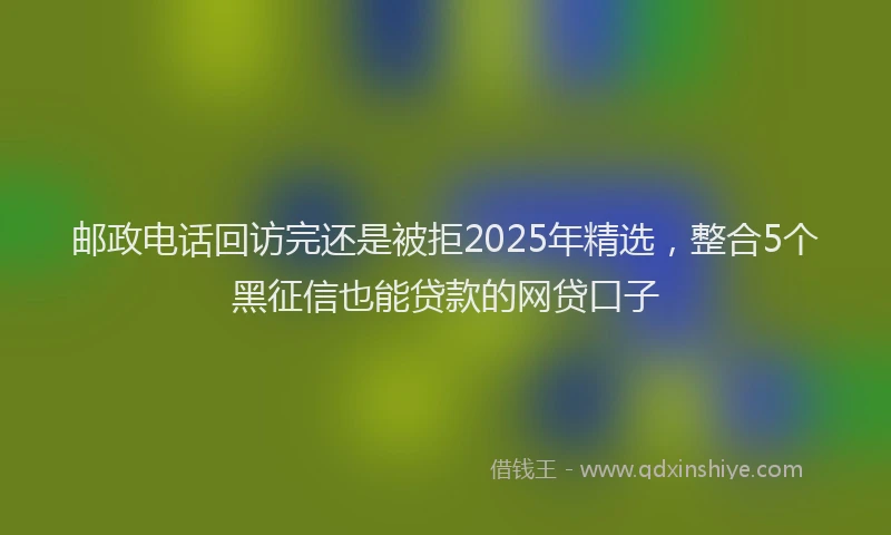 邮政电话回访完还是被拒2025年精选，整合5个黑征信也能贷款的网贷口子