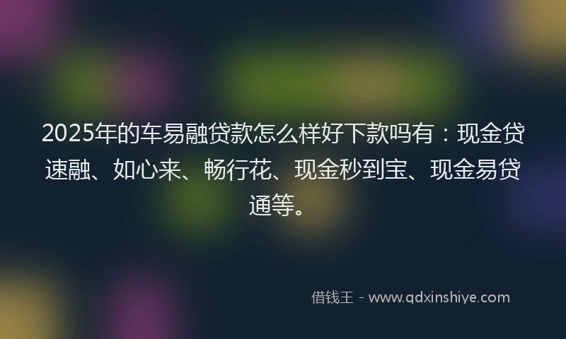 2025年的车易融贷款怎么样好下款吗有：现金贷速融、如心来、畅行花、现金秒到宝、现金易贷通等。