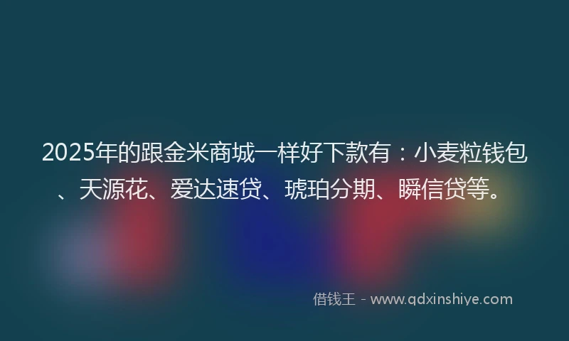 2025年的跟金米商城一样好下款有：小麦粒钱包、天源花、爱达速贷、琥珀分期、瞬信贷等。