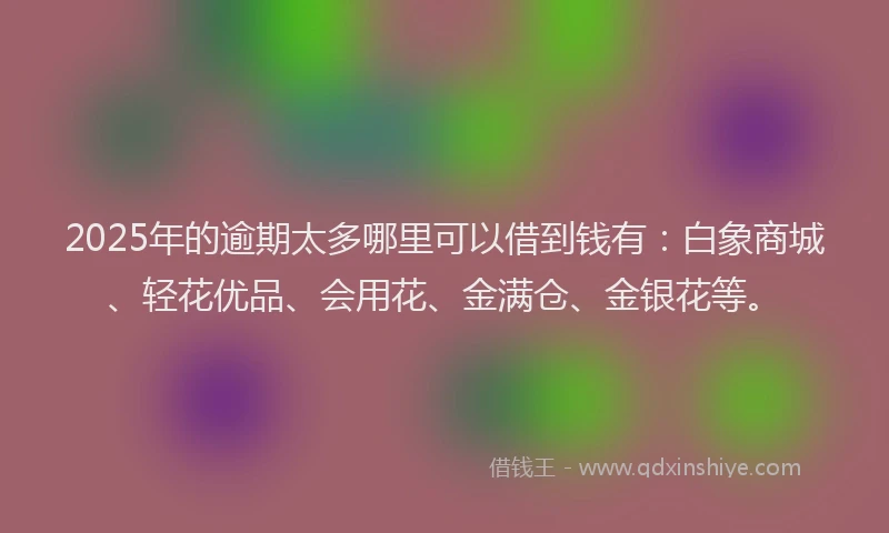 2025年的逾期太多哪里可以借到钱有：白象商城、轻花优品、会用花、金满仓、金银花等。