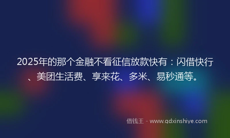 2025年的那个金融不看征信放款快有：闪借快行、美团生活费、享来花、多米、易秒通等。