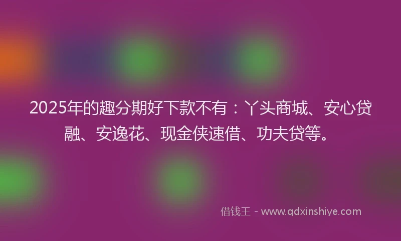 2025年的趣分期好下款不有：丫头商城、安心贷融、安逸花、现金侠速借、功夫贷等。