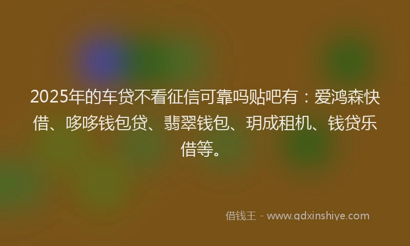2025年的车贷不看征信可靠吗贴吧有：爱鸿森快借、哆哆钱包贷、翡翠钱包、玥成租机、钱贷乐借等。