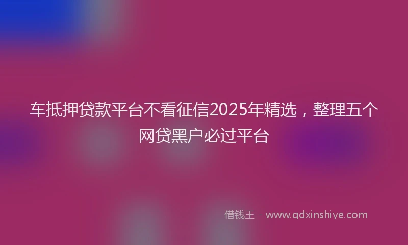 车抵押贷款平台不看征信2025年精选，整理五个网贷黑户必过平台