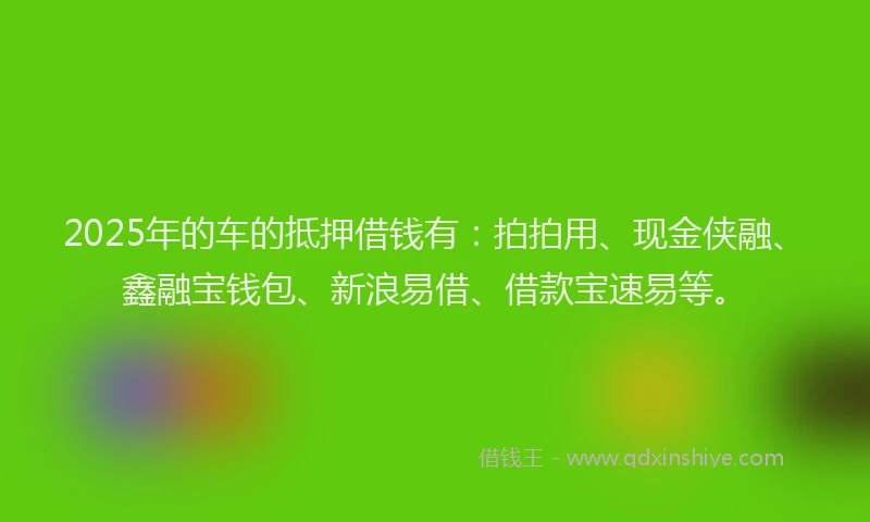 2025年的车的抵押借钱有：拍拍用、现金侠融、鑫融宝钱包、新浪易借、借款宝速易等。