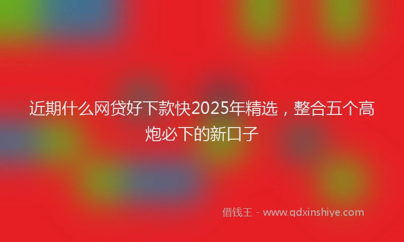 近期什么网贷好下款快2025年精选，整合五个高炮必下的新口子