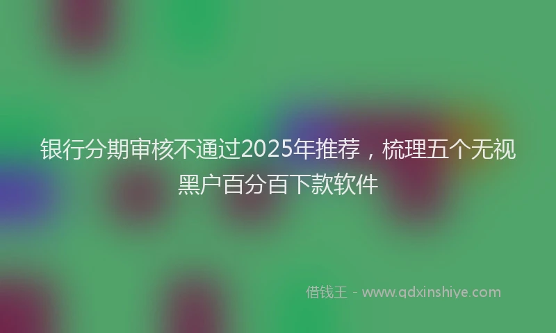 银行分期审核不通过2025年推荐，梳理五个无视黑户百分百下款软件
