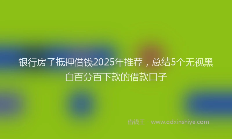 银行房子抵押借钱2025年推荐，总结5个无视黑白百分百下款的借款口子