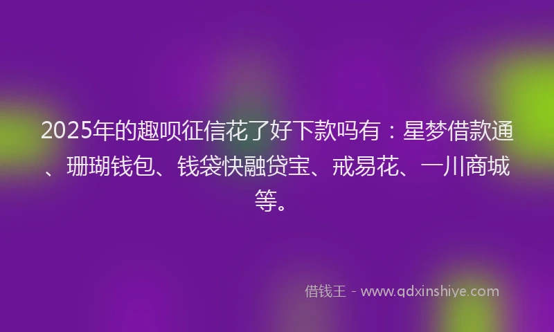 2025年的趣呗征信花了好下款吗有：星梦借款通、珊瑚钱包、钱袋快融贷宝、戒易花、一川商城等。
