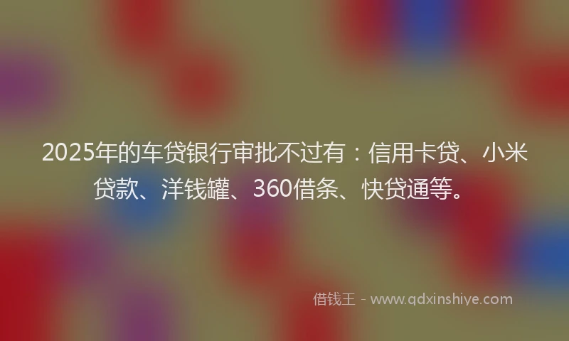 2025年的车贷银行审批不过有：信用卡贷、小米贷款、洋钱罐、360借条、快贷通等。