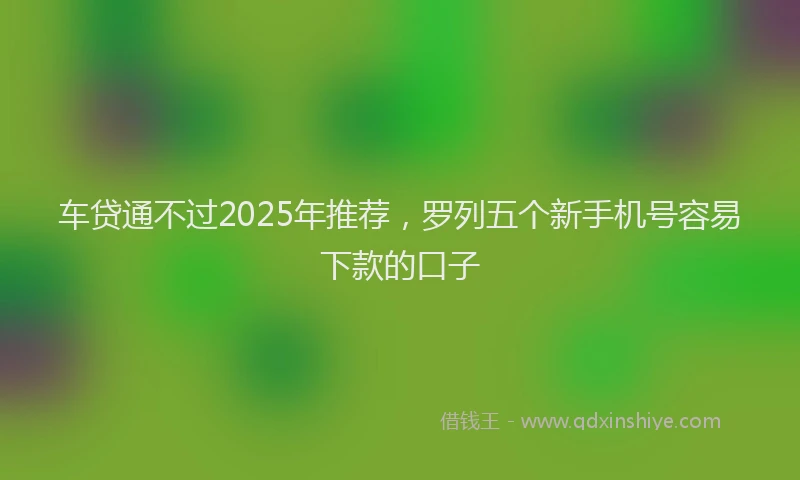 车贷通不过2025年推荐，罗列五个新手机号容易下款的口子