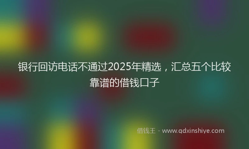 银行回访电话不通过2025年精选，汇总五个比较靠谱的借钱口子