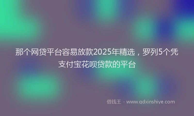 那个网贷平台容易放款2025年精选，罗列5个凭支付宝花呗贷款的平台