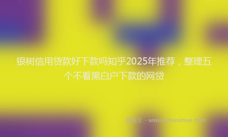 银树信用贷款好下款吗知乎2025年推荐，整理五个不看黑白户下款的网贷