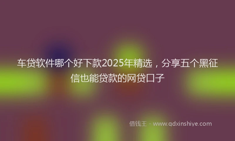 车贷软件哪个好下款2025年精选，分享五个黑征信也能贷款的网贷口子