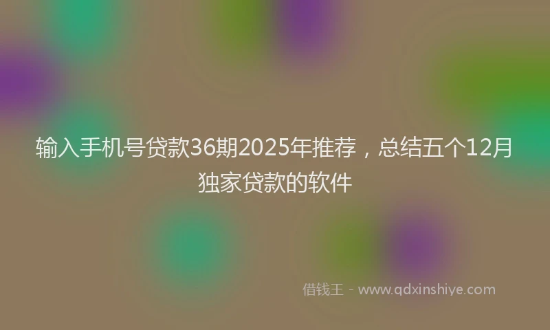 输入手机号贷款36期2025年推荐，总结五个12月独家贷款的软件