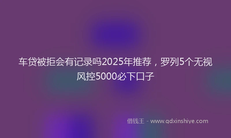 车贷被拒会有记录吗2025年推荐，罗列5个无视风控5000必下口子
