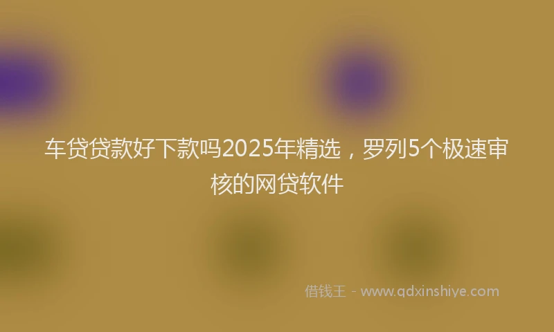 车贷贷款好下款吗2025年精选，罗列5个极速审核的网贷软件