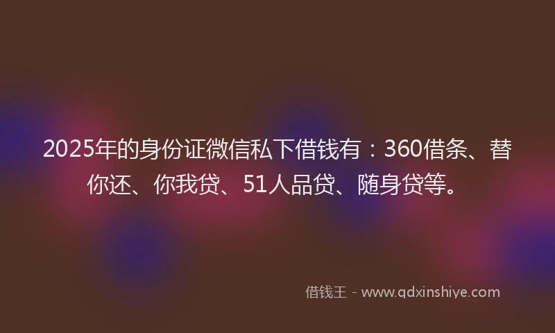 2025年的身份证微信私下借钱有：360借条、替你还、你我贷、51人品贷、随身贷等。
