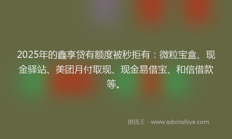 2025年的鑫享贷有额度被秒拒有：微粒宝盒、现金驿站、美团月付取现、现金易借宝、和信借款等。