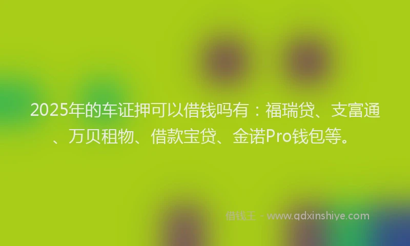2025年的车证押可以借钱吗有：福瑞贷、支富通、万贝租物、借款宝贷、金诺Pro钱包等。