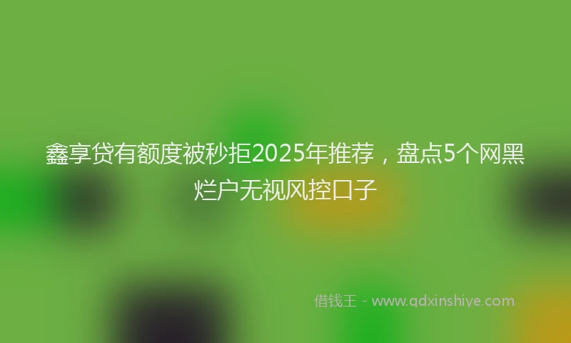 鑫享贷有额度被秒拒2025年推荐，盘点5个网黑烂户无视风控口子