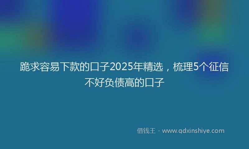 跪求容易下款的口子2025年精选，梳理5个征信不好负债高的口子