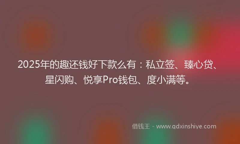 2025年的趣还钱好下款么有：私立签、臻心贷、星闪购、悦享Pro钱包、度小满等。