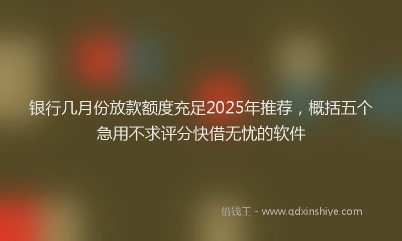 银行几月份放款额度充足2025年推荐，概括五个急用不求评分快借无忧的软件