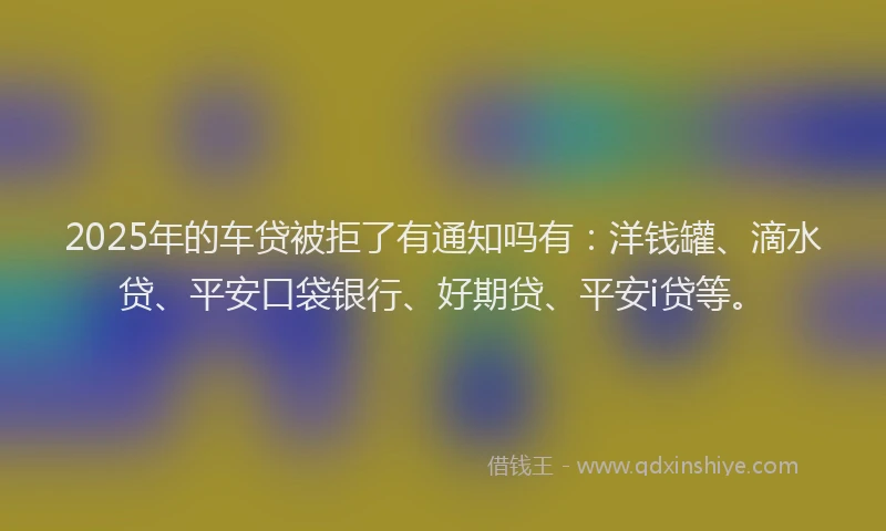 2025年的车贷被拒了有通知吗有：洋钱罐、滴水贷、平安口袋银行、好期贷、平安i贷等。