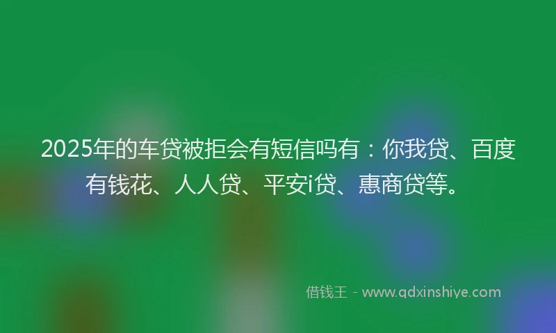 2025年的车贷被拒会有短信吗有：你我贷、百度有钱花、人人贷、平安i贷、惠商贷等。