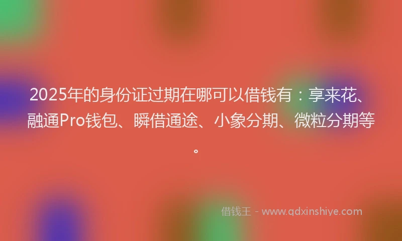 2025年的身份证过期在哪可以借钱有：享来花、融通Pro钱包、瞬借通途、小象分期、微粒分期等。