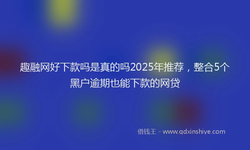 趣融网好下款吗是真的吗2025年推荐，整合5个黑户逾期也能下款的网贷