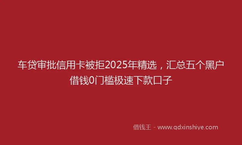 车贷审批信用卡被拒2025年精选，汇总五个黑户借钱0门槛极速下款口子