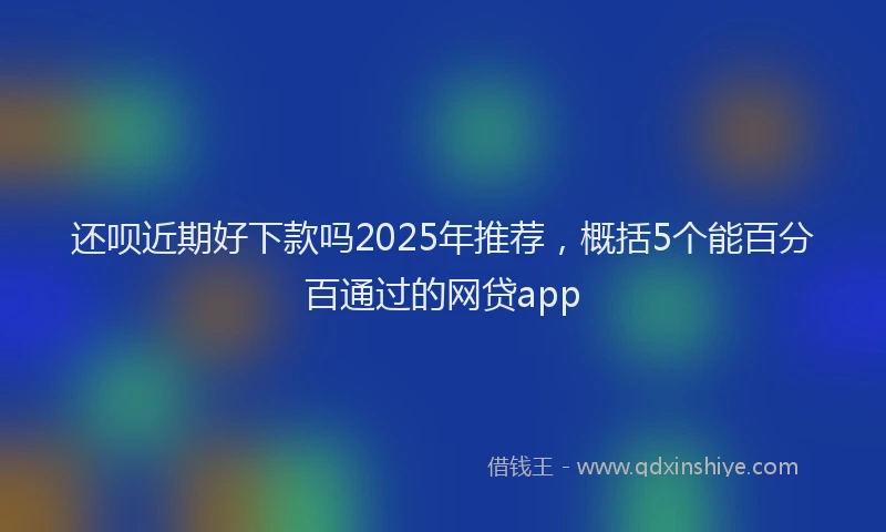 还呗近期好下款吗2025年推荐，概括5个能百分百通过的网贷app