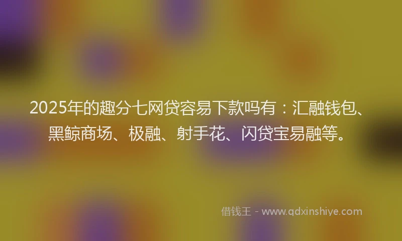 2025年的趣分七网贷容易下款吗有：汇融钱包、黑鲸商场、极融、射手花、闪贷宝易融等。