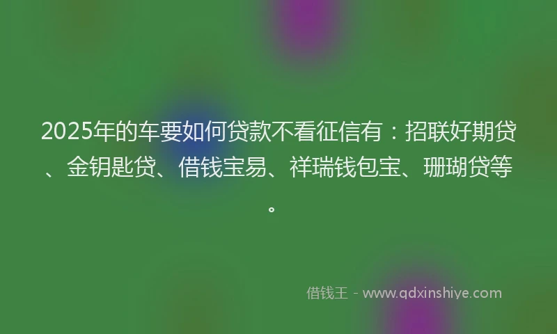 2025年的车要如何贷款不看征信有：招联好期贷、金钥匙贷、借钱宝易、祥瑞钱包宝、珊瑚贷等。