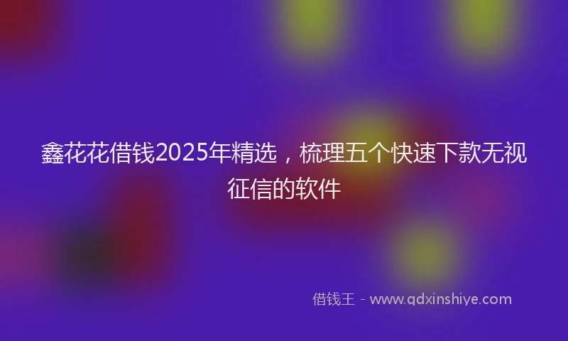 鑫花花借钱2025年精选，梳理五个快速下款无视征信的软件