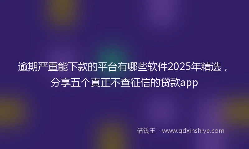 逾期严重能下款的平台有哪些软件2025年精选，分享五个真正不查征信的贷款app