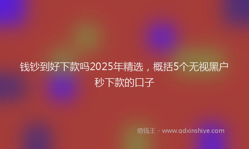 钱钞到好下款吗2025年精选，概括5个无视黑户秒下款的口子