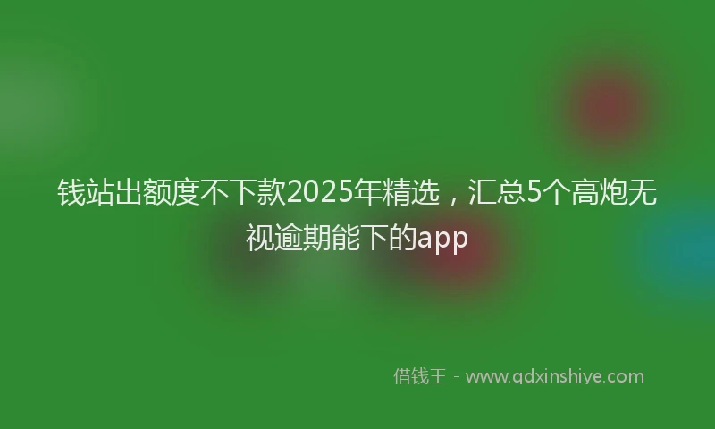 钱站出额度不下款2025年精选，汇总5个高炮无视逾期能下的app