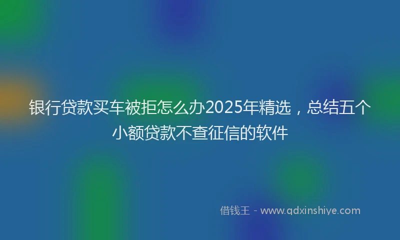 银行贷款买车被拒怎么办2025年精选，总结五个小额贷款不查征信的软件