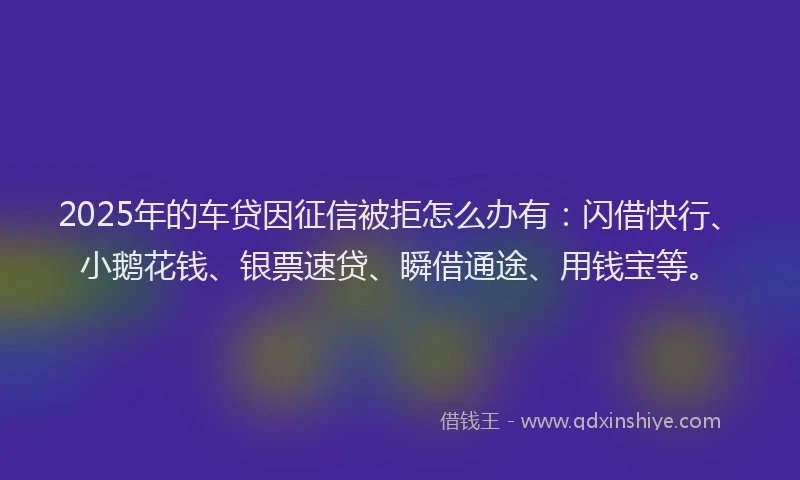 2025年的车贷因征信被拒怎么办有：闪借快行、小鹅花钱、银票速贷、瞬借通途、用钱宝等。