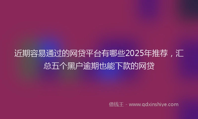 近期容易通过的网贷平台有哪些2025年推荐，汇总五个黑户逾期也能下款的网贷