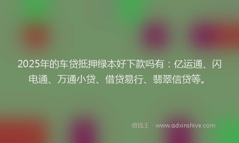 2025年的车贷抵押绿本好下款吗有：亿运通、闪电通、万通小贷、借贷易行、翡翠信贷等。