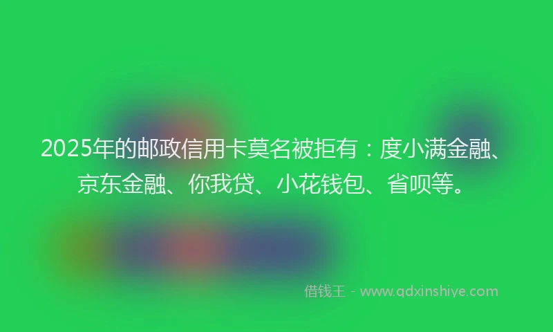 2025年的邮政信用卡莫名被拒有：度小满金融、京东金融、你我贷、小花钱包、省呗等。