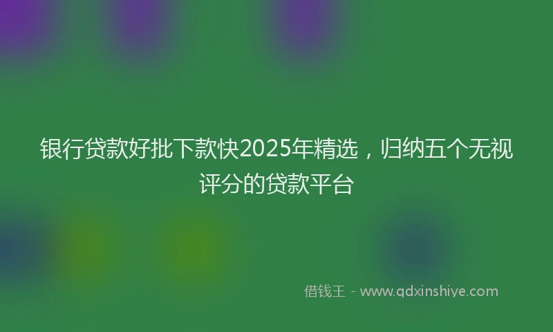 银行贷款好批下款快2025年精选，归纳五个无视评分的贷款平台