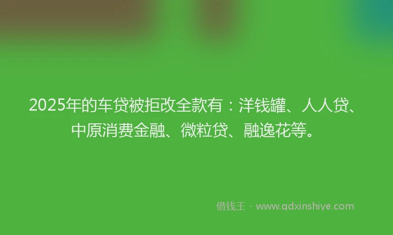 2025年的车贷被拒改全款有：洋钱罐、人人贷、中原消费金融、微粒贷、融逸花等。