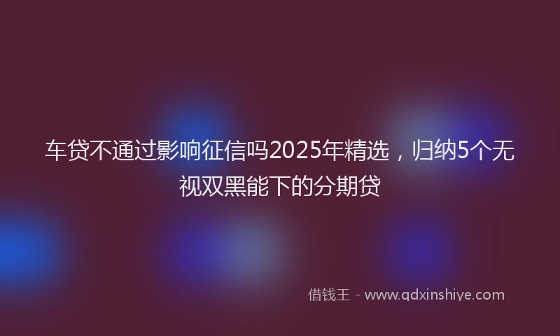 车贷不通过影响征信吗2025年精选，归纳5个无视双黑能下的分期贷